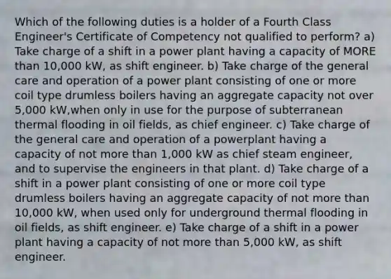 Which of the following duties is a holder of a Fourth Class Engineer's Certificate of Competency not qualified to perform? a) Take charge of a shift in a power plant having a capacity of MORE than 10,000 kW, as shift engineer. b) Take charge of the general care and operation of a power plant consisting of one or more coil type drumless boilers having an aggregate capacity not over 5,000 kW,when only in use for the purpose of subterranean thermal flooding in oil fields, as chief engineer. c) Take charge of the general care and operation of a powerplant having a capacity of not more than 1,000 kW as chief steam engineer, and to supervise the engineers in that plant. d) Take charge of a shift in a power plant consisting of one or more coil type drumless boilers having an aggregate capacity of not more than 10,000 kW, when used only for underground thermal flooding in oil fields, as shift engineer. e) Take charge of a shift in a power plant having a capacity of not more than 5,000 kW, as shift engineer.