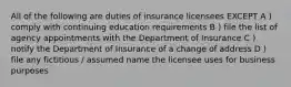 All of the following are duties of insurance licensees EXCEPT A ) comply with continuing education requirements B ) file the list of agency appointments with the Department of Insurance C ) notify the Department of Insurance of a change of address D ) file any fictitious / assumed name the licensee uses for business purposes