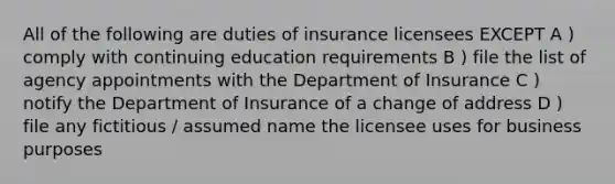 All of the following are duties of insurance licensees EXCEPT A ) comply with continuing education requirements B ) file the list of agency appointments with the Department of Insurance C ) notify the Department of Insurance of a change of address D ) file any fictitious / assumed name the licensee uses for business purposes