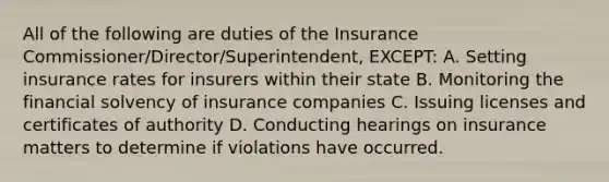 All of the following are duties of the Insurance Commissioner/Director/Superintendent, EXCEPT: A. Setting insurance rates for insurers within their state B. Monitoring the financial solvency of insurance companies C. Issuing licenses and certificates of authority D. Conducting hearings on insurance matters to determine if violations have occurred.