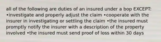 all of the following are duties of an insured under a bop EXCEPT: •investigate and properly adjust the claim •cooperate with the insurer in investigating or settling the claim •the insured must promptly notify the insurer with a description of the property involved •the insured must send proof of loss within 30 days