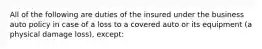 All of the following are duties of the insured under the business auto policy in case of a loss to a covered auto or its equipment (a physical damage loss), except: