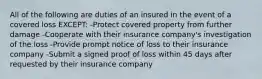 All of the following are duties of an insured in the event of a covered loss EXCEPT: -Protect covered property from further damage -Cooperate with their insurance company's investigation of the loss -Provide prompt notice of loss to their insurance company -Submit a signed proof of loss within 45 days after requested by their insurance company