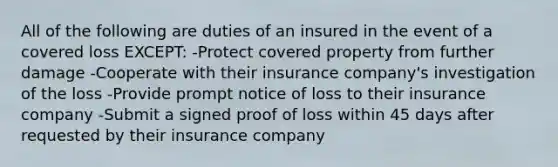 All of the following are duties of an insured in the event of a covered loss EXCEPT: -Protect covered property from further damage -Cooperate with their insurance company's investigation of the loss -Provide prompt notice of loss to their insurance company -Submit a signed proof of loss within 45 days after requested by their insurance company