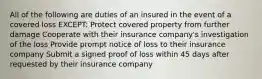 All of the following are duties of an insured in the event of a covered loss EXCEPT: Protect covered property from further damage Cooperate with their insurance company's investigation of the loss Provide prompt notice of loss to their insurance company Submit a signed proof of loss within 45 days after requested by their insurance company