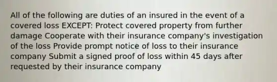 All of the following are duties of an insured in the event of a covered loss EXCEPT: Protect covered property from further damage Cooperate with their insurance company's investigation of the loss Provide prompt notice of loss to their insurance company Submit a signed proof of loss within 45 days after requested by their insurance company