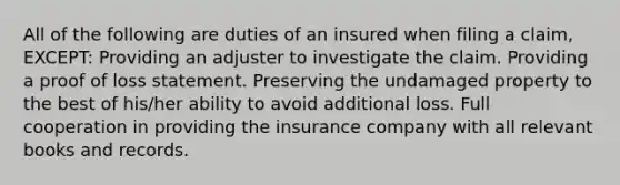 All of the following are duties of an insured when filing a claim, EXCEPT: Providing an adjuster to investigate the claim. Providing a proof of loss statement. Preserving the undamaged property to the best of his/her ability to avoid additional loss. Full cooperation in providing the insurance company with all relevant books and records.