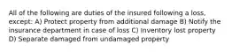 All of the following are duties of the insured following a loss, except: A) Protect property from additional damage B) Notify the insurance department in case of loss C) Inventory lost property D) Separate damaged from undamaged property