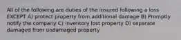 All of the following are duties of the insured following a loss EXCEPT A) protect property from additional damage B) Promptly notify the company C) inventory lost property D) separate damaged from undamaged property