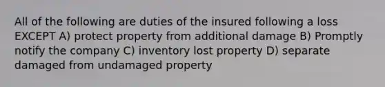 All of the following are duties of the insured following a loss EXCEPT A) protect property from additional damage B) Promptly notify the company C) inventory lost property D) separate damaged from undamaged property