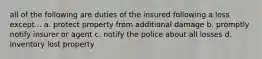 all of the following are duties of the insured following a loss except... a. protect property from additional damage b. promptly notify insurer or agent c. notify the police about all losses d. inventory lost property