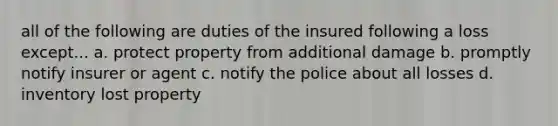 all of the following are duties of the insured following a loss except... a. protect property from additional damage b. promptly notify insurer or agent c. notify the police about all losses d. inventory lost property