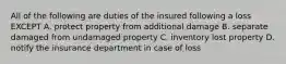 All of the following are duties of the insured following a loss EXCEPT A. protect property from additional damage B. separate damaged from undamaged property C. inventory lost property D. notify the insurance department in case of loss