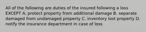 All of the following are duties of the insured following a loss EXCEPT A. protect property from additional damage B. separate damaged from undamaged property C. inventory lost property D. notify the insurance department in case of loss