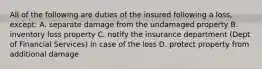 All of the following are duties of the insured following a loss, except: A. separate damage from the undamaged property B. inventory loss property C. notify the insurance department (Dept of Financial Services) in case of the loss D. protect property from additional damage