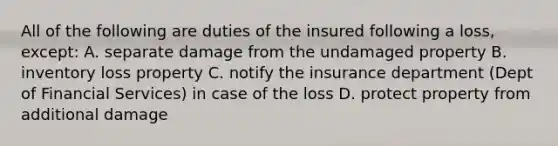 All of the following are duties of the insured following a loss, except: A. separate damage from the undamaged property B. inventory loss property C. notify the insurance department (Dept of Financial Services) in case of the loss D. protect property from additional damage