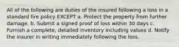 All of the following are duties of the insured following a loss in a standard fire policy EXCEPT a. Protect the property from further damage. b. Submit a signed proof of loss within 30 days c. Furnish a complete, detailed inventory including values d. Notify the insurer in writing immediately following the loss.