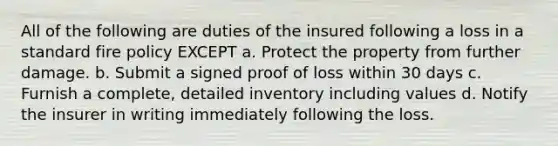 All of the following are duties of the insured following a loss in a standard fire policy EXCEPT a. Protect the property from further damage. b. Submit a signed proof of loss within 30 days c. Furnish a complete, detailed inventory including values d. Notify the insurer in writing immediately following the loss.