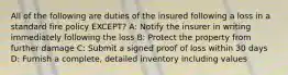 All of the following are duties of the insured following a loss in a standard fire policy EXCEPT? A: Notify the insurer in writing immediately following the loss B: Protect the property from further damage C: Submit a signed proof of loss within 30 days D: Furnish a complete, detailed inventory including values