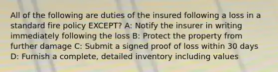 All of the following are duties of the insured following a loss in a standard fire policy EXCEPT? A: Notify the insurer in writing immediately following the loss B: Protect the property from further damage C: Submit a signed proof of loss within 30 days D: Furnish a complete, detailed inventory including values