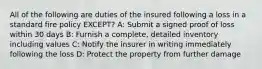 All of the following are duties of the insured following a loss in a standard fire policy EXCEPT? A: Submit a signed proof of loss within 30 days B: Furnish a complete, detailed inventory including values C: Notify the insurer in writing immediately following the loss D: Protect the property from further damage