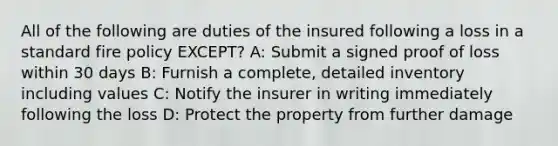 All of the following are duties of the insured following a loss in a standard fire policy EXCEPT? A: Submit a signed proof of loss within 30 days B: Furnish a complete, detailed inventory including values C: Notify the insurer in writing immediately following the loss D: Protect the property from further damage