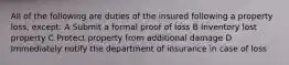 All of the following are duties of the insured following a property loss, except: A Submit a formal proof of loss B Inventory lost property C Protect property from additional damage D Immediately notify the department of insurance in case of loss