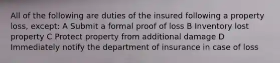 All of the following are duties of the insured following a property loss, except: A Submit a formal proof of loss B Inventory lost property C Protect property from additional damage D Immediately notify the department of insurance in case of loss