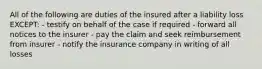 All of the following are duties of the insured after a liability loss EXCEPT: - testify on behalf of the case if required - forward all notices to the insurer - pay the claim and seek reimbursement from insurer - notify the insurance company in writing of all losses