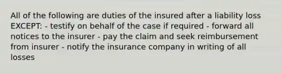 All of the following are duties of the insured after a liability loss EXCEPT: - testify on behalf of the case if required - forward all notices to the insurer - pay the claim and seek reimbursement from insurer - notify the insurance company in writing of all losses