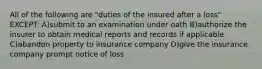 All of the following are "duties of the insured after a loss" EXCEPT: A)submit to an examination under oath B)authorize the insurer to obtain medical reports and records if applicable C)abandon property to insurance company D)give the insurance company prompt notice of loss