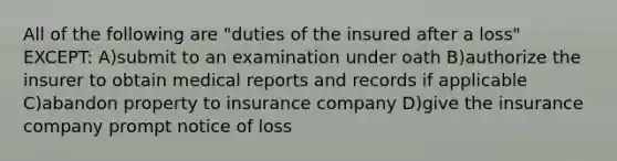 All of the following are "duties of the insured after a loss" EXCEPT: A)submit to an examination under oath B)authorize the insurer to obtain medical reports and records if applicable C)abandon property to insurance company D)give the insurance company prompt notice of loss