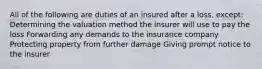 All of the following are duties of an insured after a loss, except: Determining the valuation method the insurer will use to pay the loss Forwarding any demands to the insurance company Protecting property from further damage Giving prompt notice to the insurer