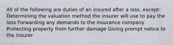 All of the following are duties of an insured after a loss, except: Determining the valuation method the insurer will use to pay the loss Forwarding any demands to the insurance company Protecting property from further damage Giving prompt notice to the insurer