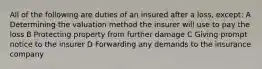 All of the following are duties of an insured after a loss, except: A Determining the valuation method the insurer will use to pay the loss B Protecting property from further damage C Giving prompt notice to the insurer D Forwarding any demands to the insurance company