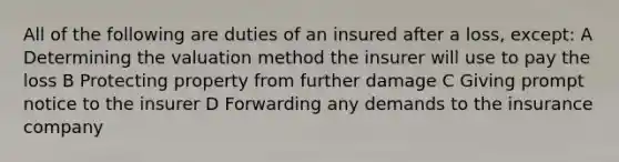 All of the following are duties of an insured after a loss, except: A Determining the valuation method the insurer will use to pay the loss B Protecting property from further damage C Giving prompt notice to the insurer D Forwarding any demands to the insurance company