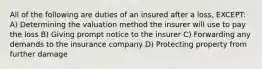 All of the following are duties of an insured after a loss, EXCEPT: A) Determining the valuation method the insurer will use to pay the loss B) Giving prompt notice to the insurer C) Forwarding any demands to the insurance company D) Protecting property from further damage