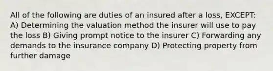 All of the following are duties of an insured after a loss, EXCEPT: A) Determining the valuation method the insurer will use to pay the loss B) Giving prompt notice to the insurer C) Forwarding any demands to the insurance company D) Protecting property from further damage