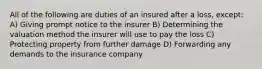 All of the following are duties of an insured after a loss, except: A) Giving prompt notice to the insurer B) Determining the valuation method the insurer will use to pay the loss C) Protecting property from further damage D) Forwarding any demands to the insurance company