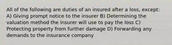 All of the following are duties of an insured after a loss, except: A) Giving prompt notice to the insurer B) Determining the valuation method the insurer will use to pay the loss C) Protecting property from further damage D) Forwarding any demands to the insurance company