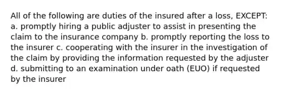 All of the following are duties of the insured after a loss, EXCEPT: a. promptly hiring a public adjuster to assist in presenting the claim to the insurance company b. promptly reporting the loss to the insurer c. cooperating with the insurer in the investigation of the claim by providing the information requested by the adjuster d. submitting to an examination under oath (EUO) if requested by the insurer