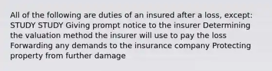 All of the following are duties of an insured after a loss, except: STUDY STUDY Giving prompt notice to the insurer Determining the valuation method the insurer will use to pay the loss Forwarding any demands to the insurance company Protecting property from further damage