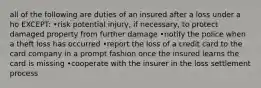 all of the following are duties of an insured after a loss under a ho EXCEPT: •risk potential injury, if necessary, to protect damaged property from further damage •notify the police when a theft loss has occurred •report the loss of a credit card to the card company in a prompt fashion once the insured learns the card is missing •cooperate with the insurer in the loss settlement process