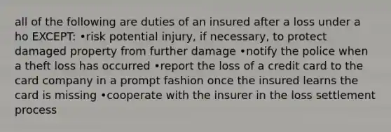 all of the following are duties of an insured after a loss under a ho EXCEPT: •risk potential injury, if necessary, to protect damaged property from further damage •notify the police when a theft loss has occurred •report the loss of a credit card to the card company in a prompt fashion once the insured learns the card is missing •cooperate with the insurer in the loss settlement process