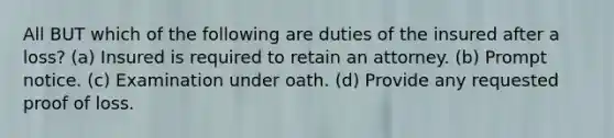 All BUT which of the following are duties of the insured after a loss? (a) Insured is required to retain an attorney. (b) Prompt notice. (c) Examination under oath. (d) Provide any requested proof of loss.