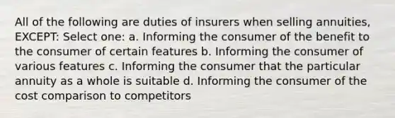 All of the following are duties of insurers when selling annuities, EXCEPT: Select one: a. Informing the consumer of the benefit to the consumer of certain features b. Informing the consumer of various features c. Informing the consumer that the particular annuity as a whole is suitable d. Informing the consumer of the cost comparison to competitors