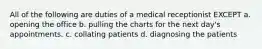 All of the following are duties of a medical receptionist EXCEPT a. opening the office b. pulling the charts for the next day's appointments. c. collating patients d. diagnosing the patients