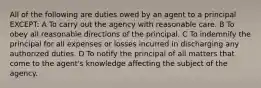 All of the following are duties owed by an agent to a principal EXCEPT: A To carry out the agency with reasonable care. B To obey all reasonable directions of the principal. C To indemnify the principal for all expenses or losses incurred in discharging any authorized duties. D To notify the principal of all matters that come to the agent's knowledge affecting the subject of the agency.