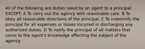 All of the following are duties owed by an agent to a principal EXCEPT: A To carry out the agency with reasonable care. B To obey all reasonable directions of the principal. C To indemnify the principal for all expenses or losses incurred in discharging any authorized duties. D To notify the principal of all matters that come to the agent's knowledge affecting the subject of the agency.