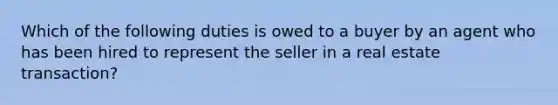 Which of the following duties is owed to a buyer by an agent who has been hired to represent the seller in a real estate transaction?